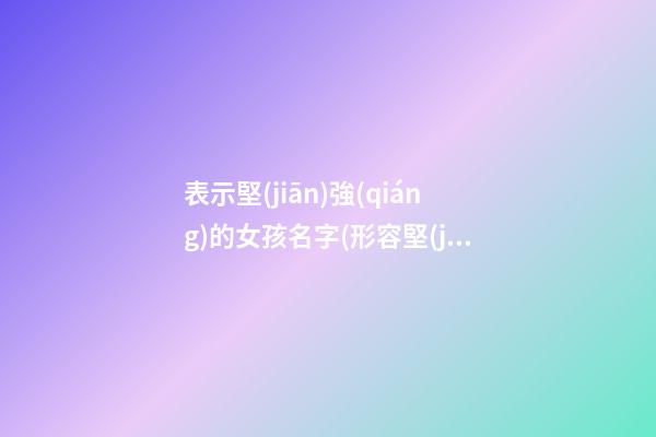 表示堅(jiān)強(qiáng)的女孩名字(形容堅(jiān)強(qiáng)的名字女孩)