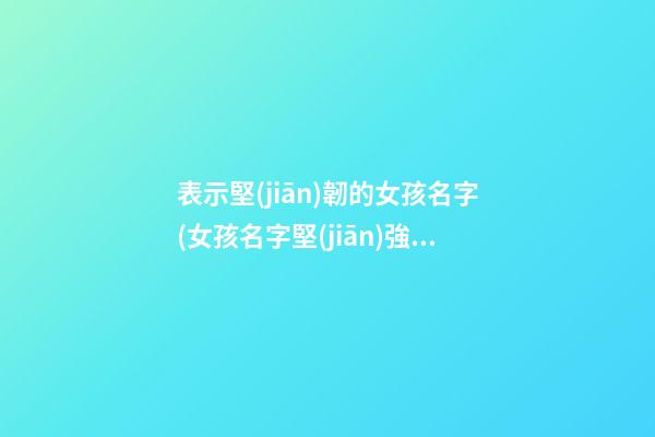 表示堅(jiān)韌的女孩名字(女孩名字堅(jiān)強(qiáng)堅(jiān)毅的字)