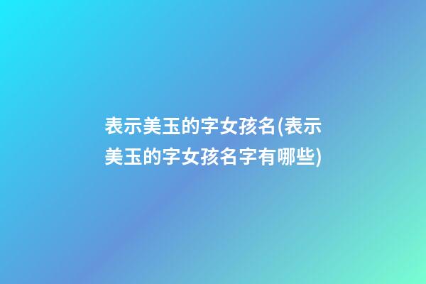 表示美玉的字女孩名(表示美玉的字女孩名字有哪些)