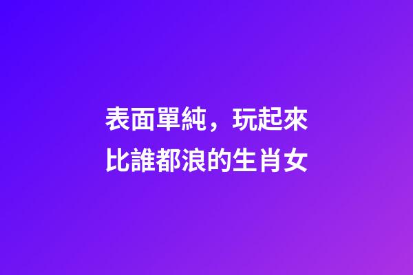 表面單純，玩起來比誰都浪的生肖女
