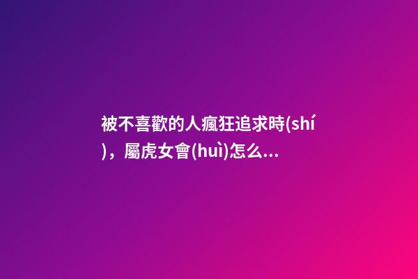 被不喜歡的人瘋狂追求時(shí)，屬虎女會(huì)怎么做