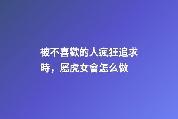 被不喜歡的人瘋狂追求時，屬虎女會怎么做