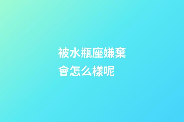 被水瓶座嫌棄會怎么樣呢-第1張-星座運勢-玄機派