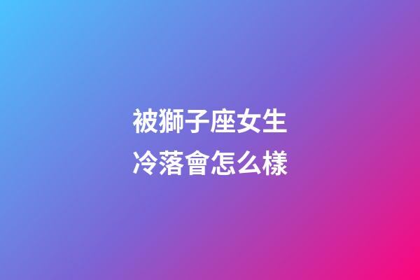 被獅子座女生冷落會怎么樣-第1張-星座運勢-玄機派