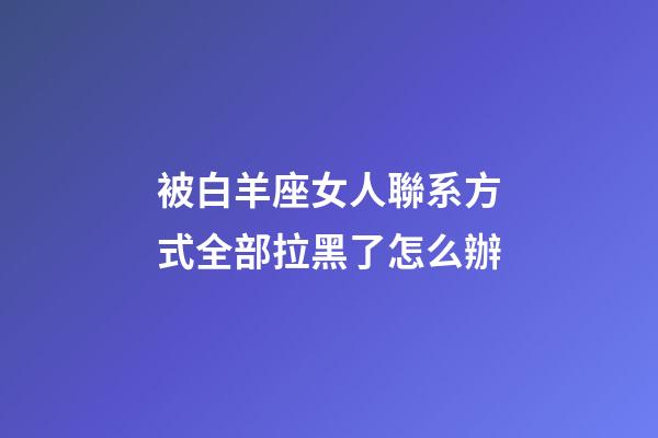 被白羊座女人聯系方式全部拉黑了怎么辦-第1張-星座運勢-玄機派