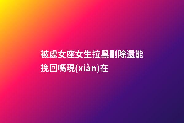 被處女座女生拉黑刪除還能挽回嗎現(xiàn)在-第1張-星座運勢-玄機派