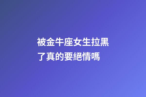 被金牛座女生拉黑了真的要絕情嗎-第1張-星座運(yùn)勢-玄機(jī)派