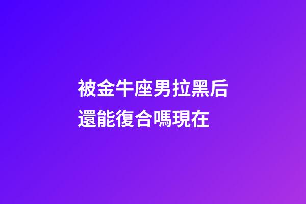 被金牛座男拉黑后還能復合嗎現在-第1張-星座運勢-玄機派