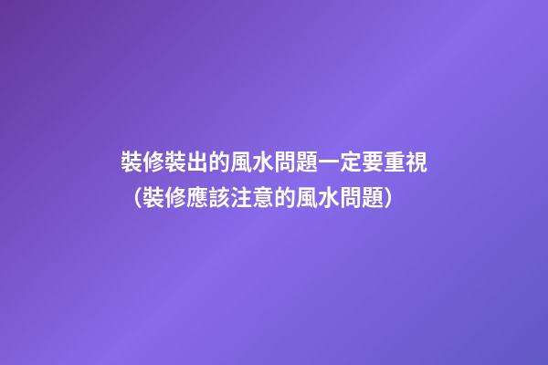 裝修裝出的風水問題一定要重視（裝修應該注意的風水問題）