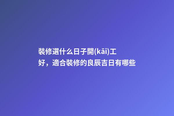 裝修選什么日子開(kāi)工好，適合裝修的良辰吉日有哪些