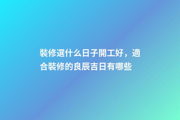 裝修選什么日子開工好，適合裝修的良辰吉日有哪些