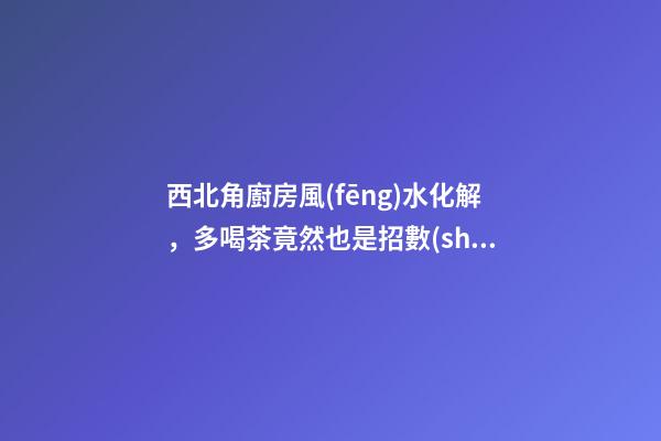 西北角廚房風(fēng)水化解，多喝茶竟然也是招數(shù)之一