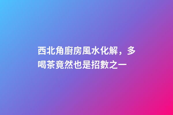 西北角廚房風水化解，多喝茶竟然也是招數之一