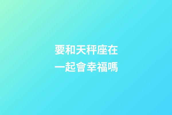 要和天秤座在一起會幸福嗎-第1張-星座運勢-玄機派