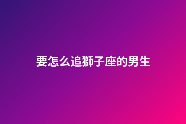 要怎么追獅子座的男生-第1張-星座運(yùn)勢(shì)-玄機(jī)派