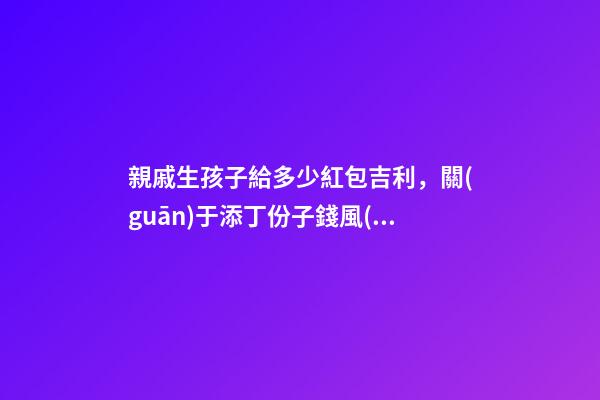 親戚生孩子給多少紅包吉利，關(guān)于添丁份子錢風(fēng)水講究