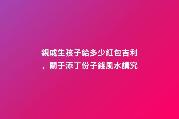 親戚生孩子給多少紅包吉利，關于添丁份子錢風水講究
