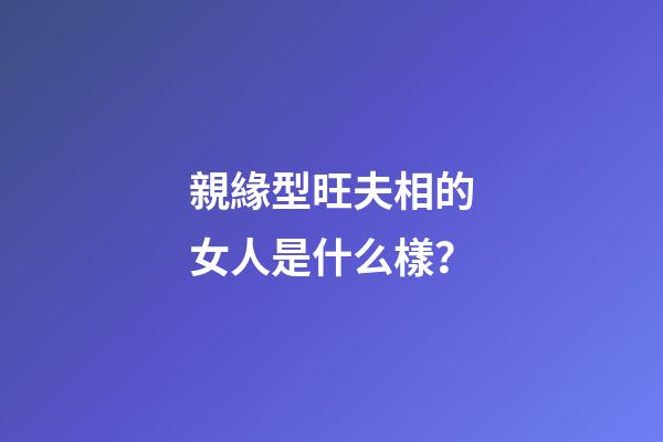 親緣型旺夫相的女人是什么樣？