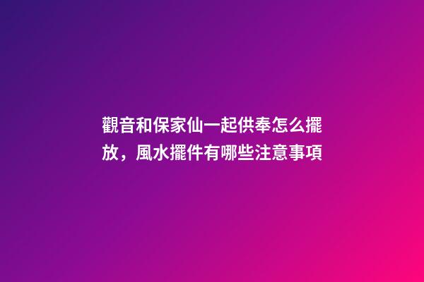 觀音和保家仙一起供奉怎么擺放，風水擺件有哪些注意事項