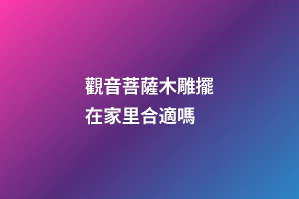 觀音菩薩木雕擺在家里合適嗎