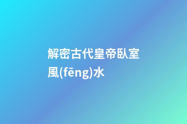 解密古代皇帝臥室風(fēng)水