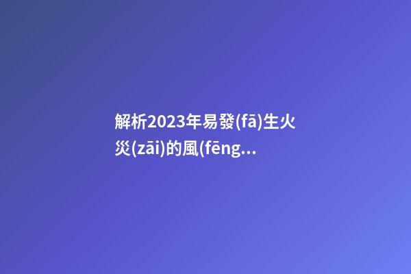 解析2023年易發(fā)生火災(zāi)的風(fēng)水布局