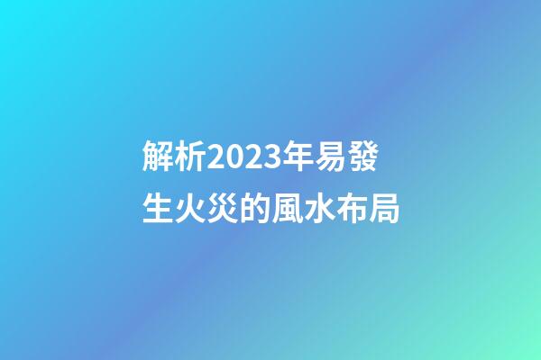 解析2023年易發生火災的風水布局
