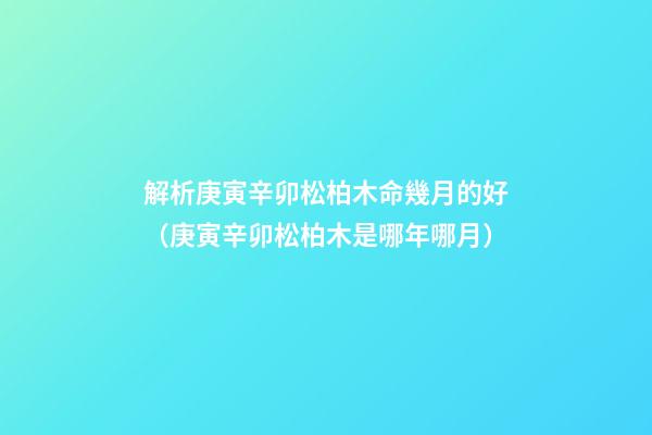 解析庚寅辛卯松柏木命幾月的好（庚寅辛卯松柏木是哪年哪月）