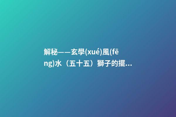 解秘——玄學(xué)風(fēng)水（五十五）獅子的擺放與禁忌