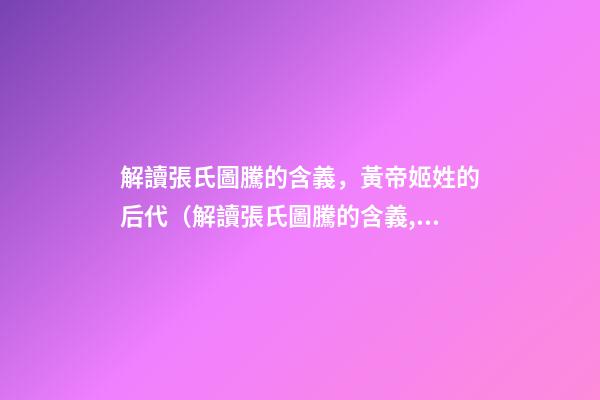 解讀張氏圖騰的含義，黃帝姬姓的后代（解讀張氏圖騰的含義,黃帝姬姓的后代在哪）