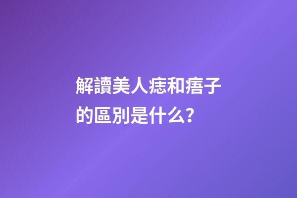 解讀美人痣和痦子的區別是什么？