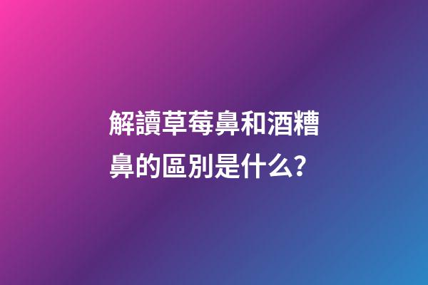 解讀草莓鼻和酒糟鼻的區別是什么？