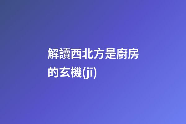 解讀西北方是廚房的玄機(jī)
