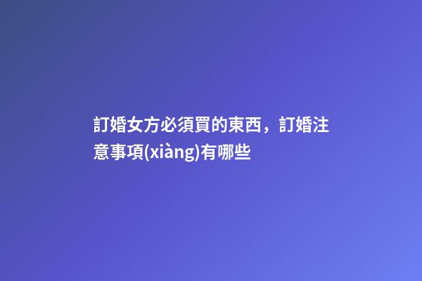 訂婚女方必須買的東西，訂婚注意事項(xiàng)有哪些