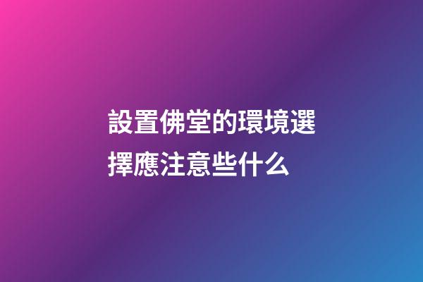 設置佛堂的環境選擇應注意些什么