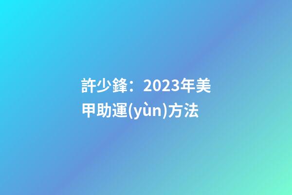 許少鋒：2023年美甲助運(yùn)方法