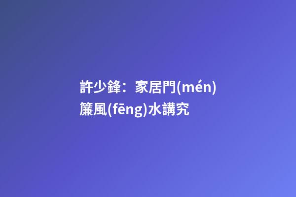 許少鋒：家居門(mén)簾風(fēng)水講究