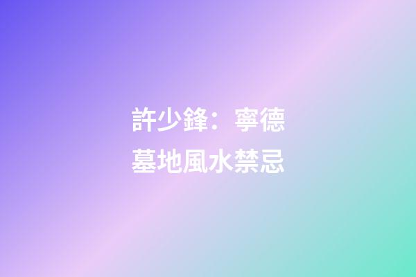 許少鋒：寧德墓地風水禁忌