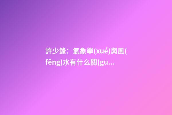 許少鋒：氣象學(xué)與風(fēng)水有什么關(guān)系？