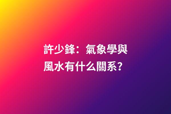 許少鋒：氣象學與風水有什么關系？