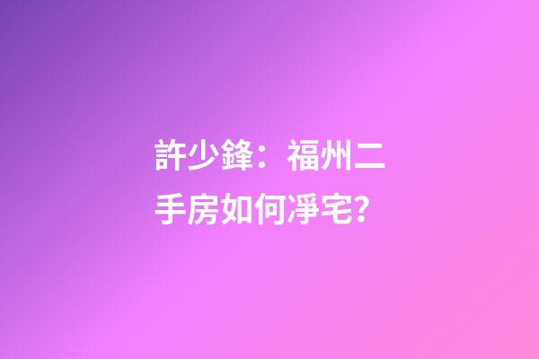 許少鋒：福州二手房如何凈宅？