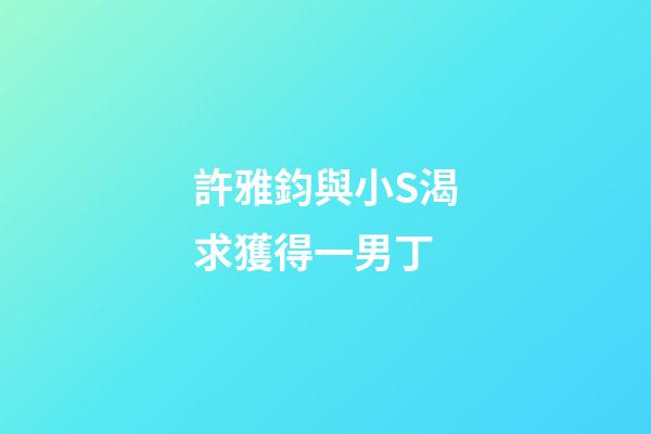 許雅鈞與小S渴求獲得一男丁