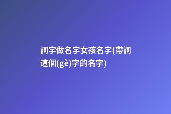詞字做名字女孩名字(帶詞這個(gè)字的名字)