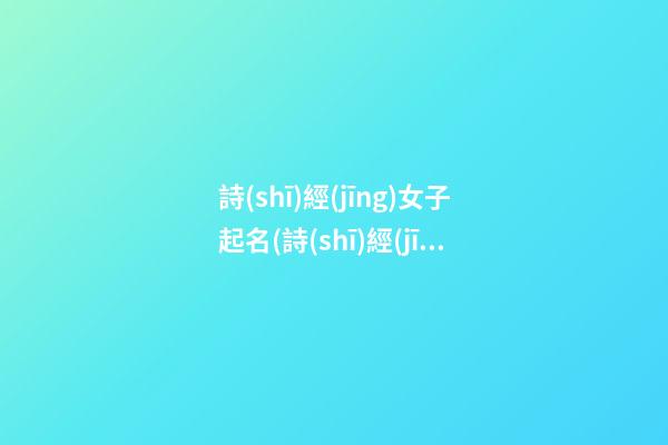 詩(shī)經(jīng)女子起名(詩(shī)經(jīng)女子起名字大全)