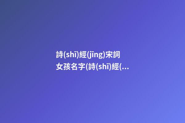 詩(shī)經(jīng)宋詞女孩名字(詩(shī)經(jīng)宋詞女孩名字怎么取)