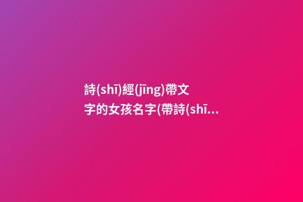 詩(shī)經(jīng)帶文字的女孩名字(帶詩(shī)經(jīng)的女孩名字大全)
