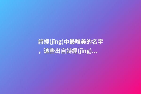 詩經(jīng)中最唯美的名字，這些出自詩經(jīng)的名字最美好（詩經(jīng)中最唯美的名字,這些出自詩經(jīng)的名字最美好的詩句）