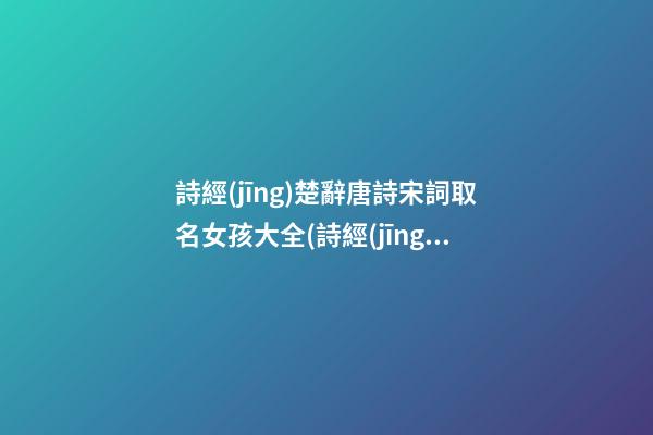 詩經(jīng)楚辭唐詩宋詞取名女孩大全(詩經(jīng)宋詞女孩名字)