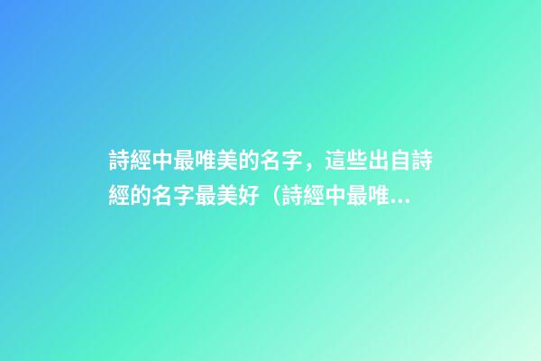 詩經中最唯美的名字，這些出自詩經的名字最美好（詩經中最唯美的名字,這些出自詩經的名字最美好的詩句）