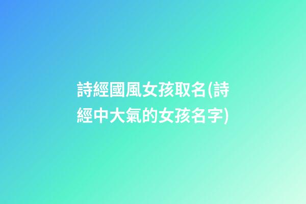 詩經國風女孩取名(詩經中大氣的女孩名字)